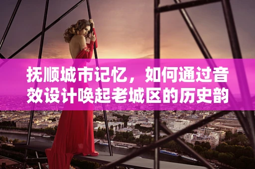 抚顺城市记忆，如何通过音效设计唤起老城区的历史韵味？
