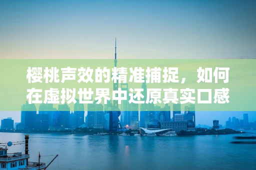樱桃声效的精准捕捉，如何在虚拟世界中还原真实口感？