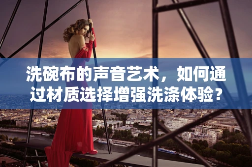 洗碗布的声音艺术，如何通过材质选择增强洗涤体验？