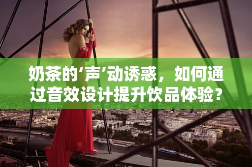 奶茶的‘声’动诱惑，如何通过音效设计提升饮品体验？
