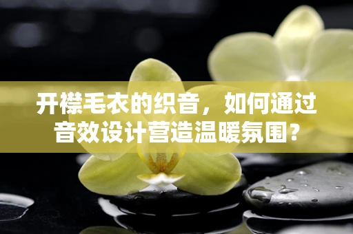 开襟毛衣的织音，如何通过音效设计营造温暖氛围？