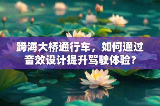 跨海大桥通行车，如何通过音效设计提升驾驶体验？