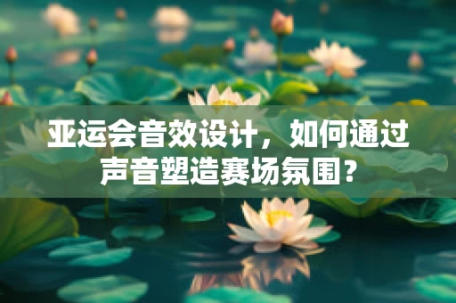 亚运会音效设计，如何通过声音塑造赛场氛围？