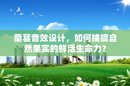 桑葚音效设计，如何捕捉自然果实的鲜活生命力？