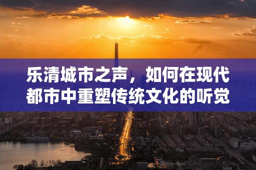 乐清城市之声，如何在现代都市中重塑传统文化的听觉记忆？
