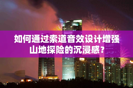 如何通过索道音效设计增强山地探险的沉浸感？