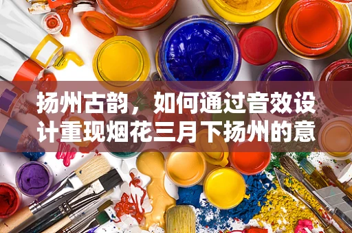 扬州古韵，如何通过音效设计重现烟花三月下扬州的意境？