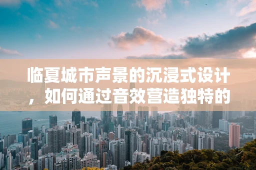 临夏城市声景的沉浸式设计，如何通过音效营造独特的地域氛围？