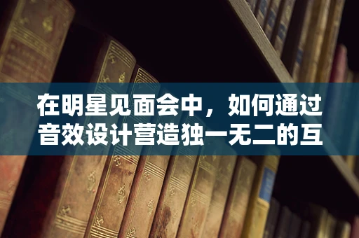 在明星见面会中，如何通过音效设计营造独一无二的互动氛围？
