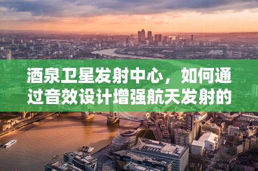 酒泉卫星发射中心，如何通过音效设计增强航天发射的震撼感？