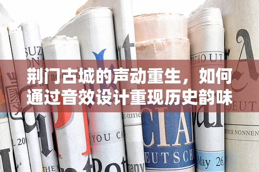 荆门古城的声动重生，如何通过音效设计重现历史韵味？