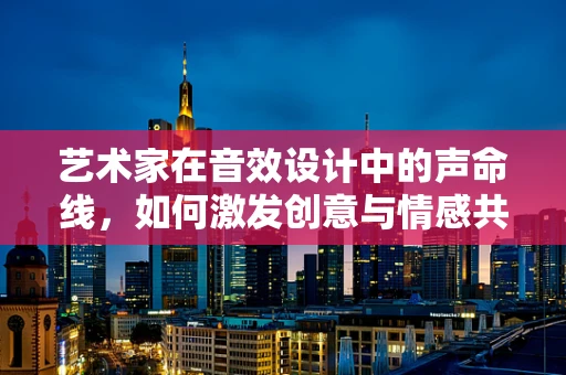 艺术家在音效设计中的声命线，如何激发创意与情感共鸣？
