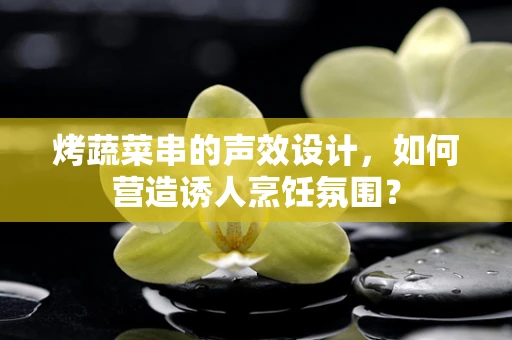 烤蔬菜串的声效设计，如何营造诱人烹饪氛围？