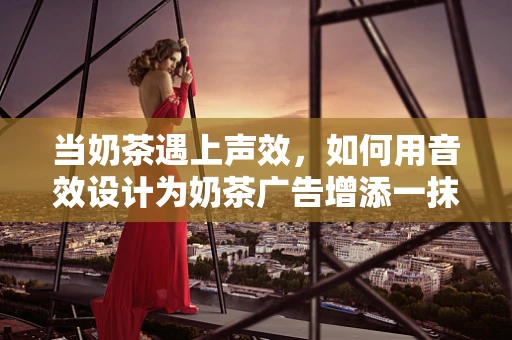 当奶茶遇上声效，如何用音效设计为奶茶广告增添一抹‘声’动魅力？