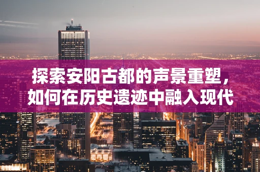 探索安阳古都的声景重塑，如何在历史遗迹中融入现代音效设计？