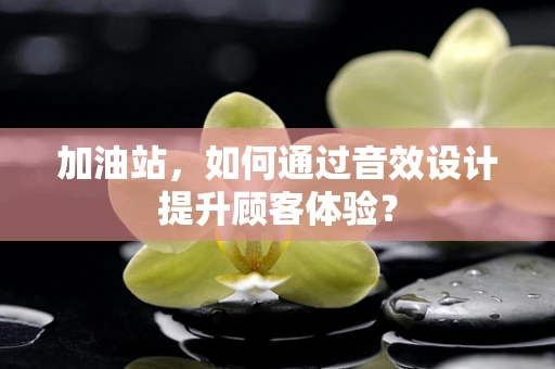 加油站，如何通过音效设计提升顾客体验？