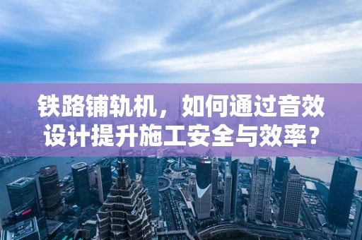 铁路铺轨机，如何通过音效设计提升施工安全与效率？