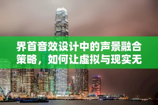 界首音效设计中的声景融合策略，如何让虚拟与现实无缝对接？