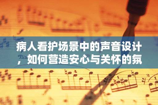 病人看护场景中的声音设计，如何营造安心与关怀的氛围？