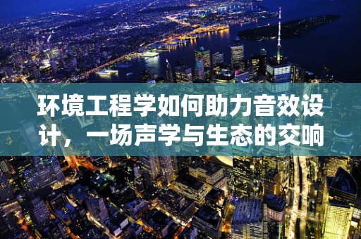 环境工程学如何助力音效设计，一场声学与生态的交响乐？