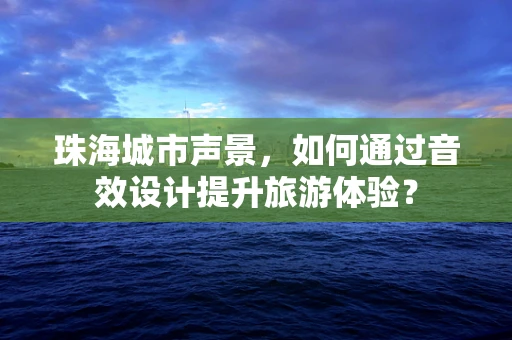 珠海城市声景，如何通过音效设计提升旅游体验？
