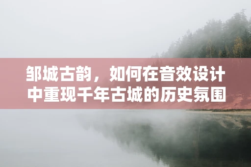 邹城古韵，如何在音效设计中重现千年古城的历史氛围？