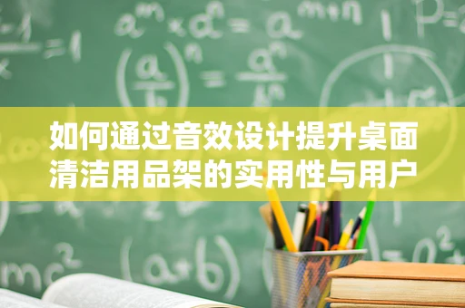 如何通过音效设计提升桌面清洁用品架的实用性与用户体验？