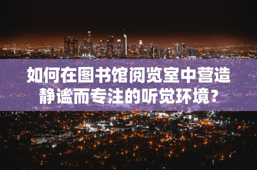 如何在图书馆阅览室中营造静谧而专注的听觉环境？