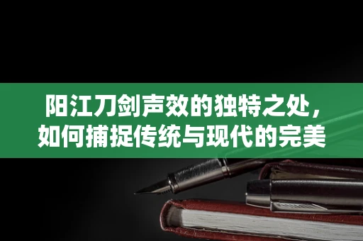 阳江刀剑声效的独特之处，如何捕捉传统与现代的完美融合？