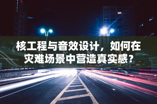 核工程与音效设计，如何在灾难场景中营造真实感？