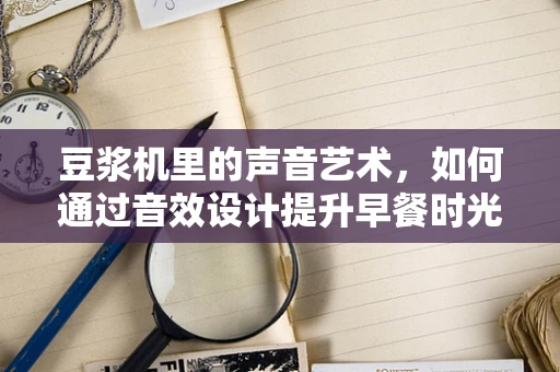 豆浆机里的声音艺术，如何通过音效设计提升早餐时光的愉悦感？