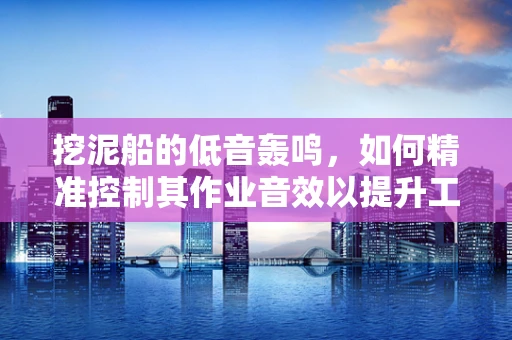 挖泥船的低音轰鸣，如何精准控制其作业音效以提升工作效率？