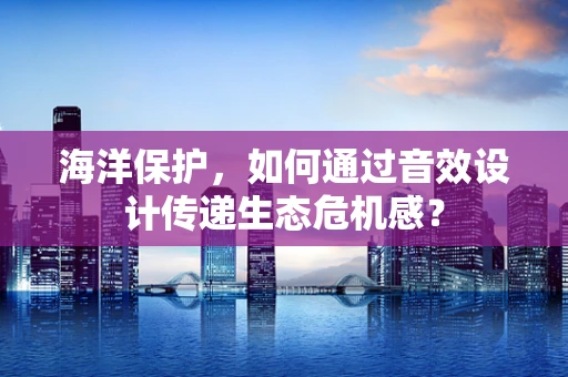 海洋保护，如何通过音效设计传递生态危机感？