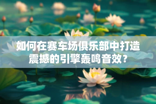 如何在赛车场俱乐部中打造震撼的引擎轰鸣音效？