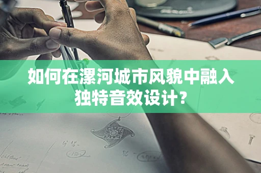 如何在漯河城市风貌中融入独特音效设计？