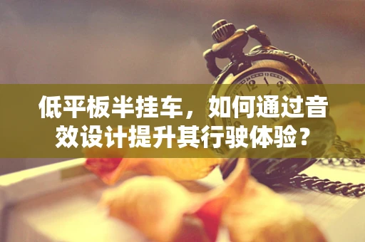 低平板半挂车，如何通过音效设计提升其行驶体验？