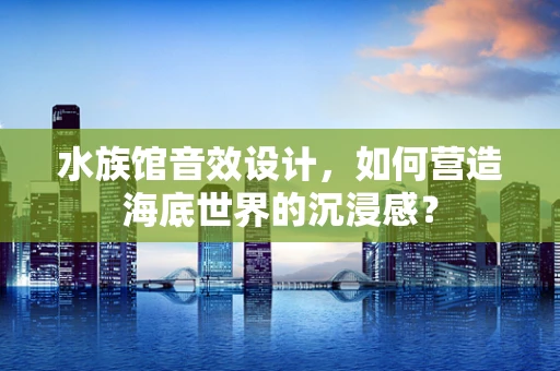 水族馆音效设计，如何营造海底世界的沉浸感？