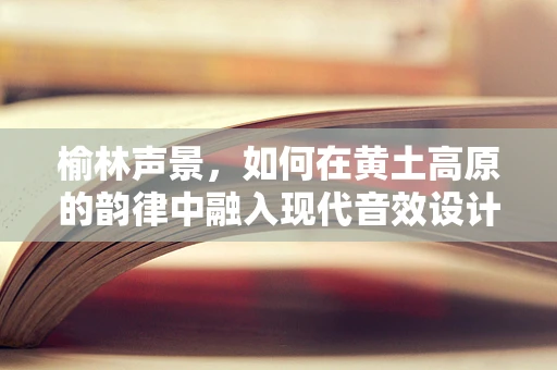榆林声景，如何在黄土高原的韵律中融入现代音效设计？