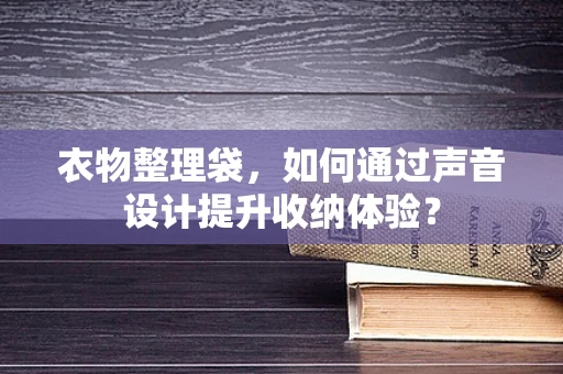 衣物整理袋，如何通过声音设计提升收纳体验？