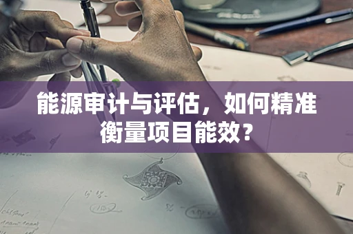 能源审计与评估，如何精准衡量项目能效？
