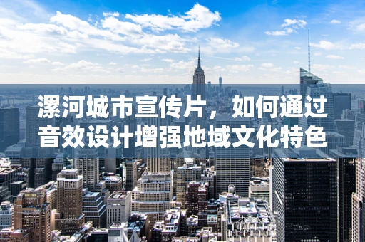 漯河城市宣传片，如何通过音效设计增强地域文化特色？