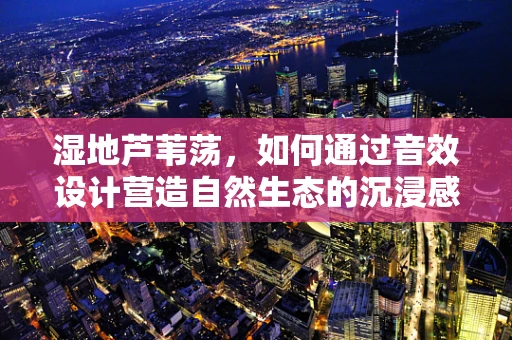 湿地芦苇荡，如何通过音效设计营造自然生态的沉浸感？