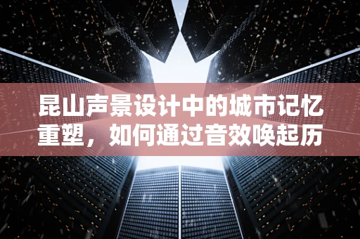 昆山声景设计中的城市记忆重塑，如何通过音效唤起历史与现代的和谐共鸣？