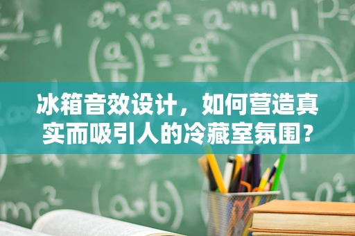 冰箱音效设计，如何营造真实而吸引人的冷藏室氛围？