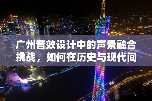 广州音效设计中的声景融合挑战，如何在历史与现代间找到平衡？