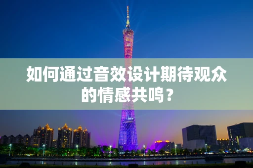 如何通过音效设计期待观众的情感共鸣？