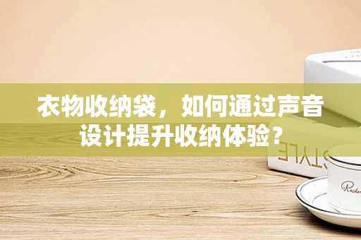 衣物收纳袋，如何通过声音设计提升收纳体验？
