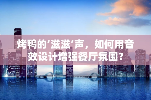 烤鸭的‘滋滋’声，如何用音效设计增强餐厅氛围？