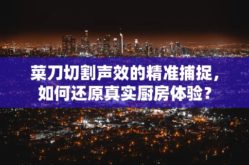 菜刀切割声效的精准捕捉，如何还原真实厨房体验？