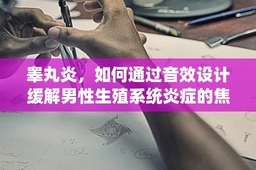 睾丸炎，如何通过音效设计缓解男性生殖系统炎症的焦虑与不适？
